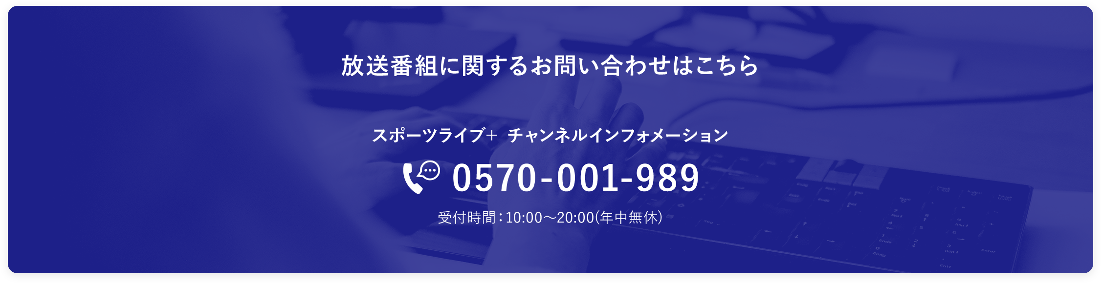 放送番組に関するお問い合わせはこちら。「スポーツライブ＋ チャンネルインフォメーション」TEL：0570-001-989　受付時間：10:00～20:00(年中無休)