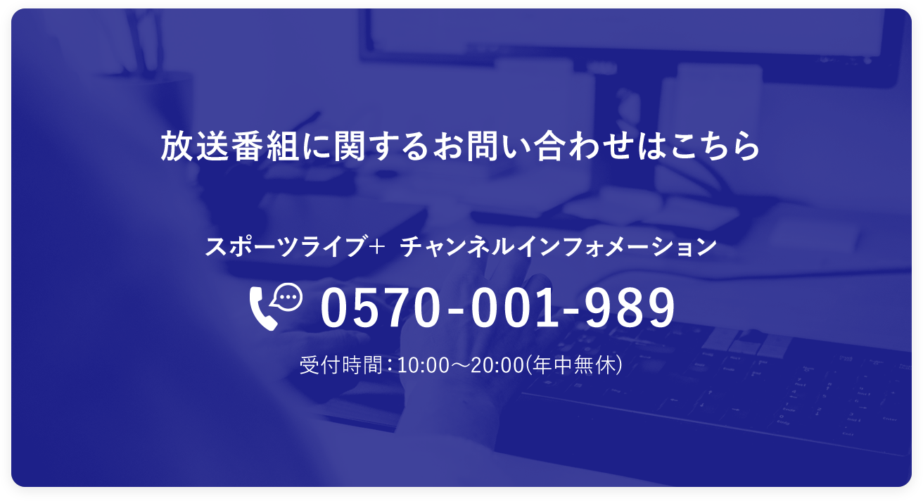 放送番組に関するお問い合わせはこちら。「スポーツライブ＋ チャンネルインフォメーション」TEL：0570-001-989　受付時間：10:00～20:00(年中無休)